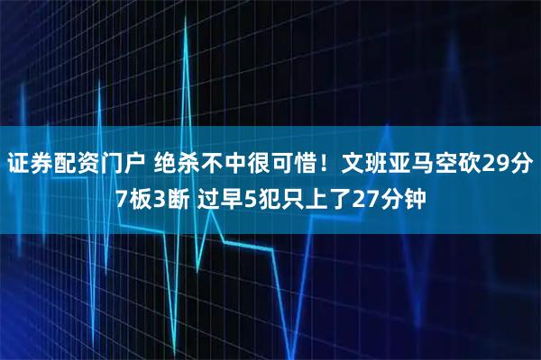 证券配资门户 绝杀不中很可惜！文班亚马空砍29分7板3断 过早5犯只上了27分钟