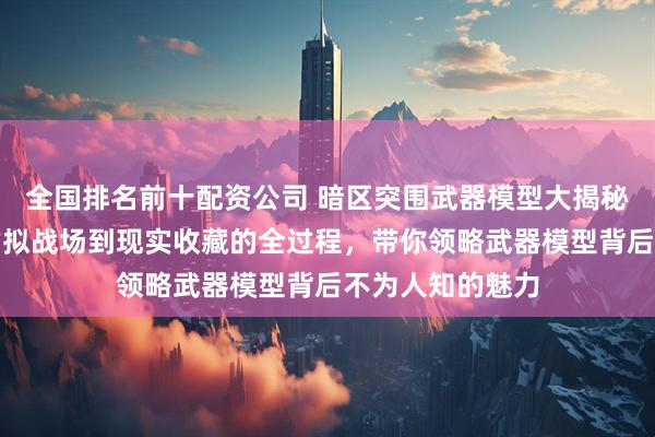 全国排名前十配资公司 暗区突围武器模型大揭秘！深入剖析从虚拟战场到现实收藏的全过程，带你领略武器模型背后不为人知的魅力