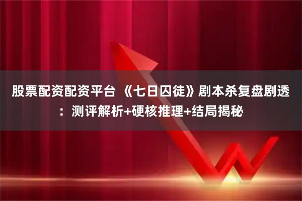 股票配资配资平台 《七日囚徒》剧本杀复盘剧透：测评解析+硬核推理+结局揭秘