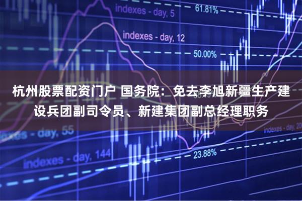 杭州股票配资门户 国务院：免去李旭新疆生产建设兵团副司令员、新建集团副总经理职务